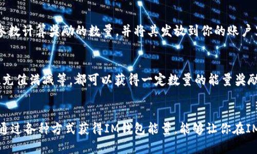 IM钱包能量怎么获得？4个关键词：IM钱包，能量，获得，方法。关键词：IM钱包，能量，获得，方法/guanjianci

问题一：IM钱包能量是什么？
IM钱包能量是一种用于IM钱包内各项功能使用的虚拟货币。在IM钱包使用过程中需要耗费一定的能量值，比如转账、收款、红包、充值等，当账户内的能量不足时，就无法进行交易等操作。IM钱包能量的获得方式多种多样，下面将会给大家介绍几种比较常见的方式。

问题二：登录IM钱包可获得能量吗？
是的，在IM钱包中登录每天都可以获得一定数量的能量奖励，具体数量会根据用户的活跃度和等级不同而不同。每天的领取次数有限制，达到上限后就无法再获得。

问题三：接收红包可以获得能量吗？
接收IM钱包中的红包也可以获得能量奖励。当你收到红包后，系统会自动把一部分奖励转化成能量并发放到你的账户中，比例和具体数量也会因用户等级不同而不同。

问题四：通过转账充值等操作可获得能量吗？
IM钱包中，转账、充值等操作都可以获得相应的能量奖励。在完成这些操作时，系统会自动根据金额和频率等参数计算奖励的数量，并将其发放到你的账户里。

问题五：还有其他获得能量的方法吗？
除了以上介绍的几种方式外， IM钱包还会定期举办各种活动来奖励用户获得能量。比如参与签到、分享活动、充值满减等，都可以获得一定数量的能量奖励。

问题六：能量有什么用途？
IM钱包能量可以用于支付手续费，也可以在IM钱包商城兑换各种奖品和优惠券，以及赢取其他的奖励。因此，通过各种方式获得IM钱包能量，能够让你在IM钱包内更加方便地使用各项功能，也可以享受到更多的实惠。